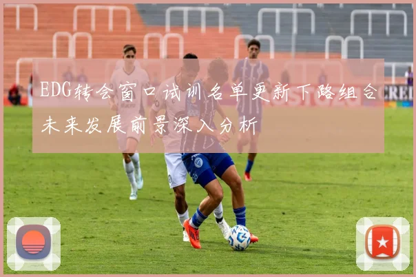 EDG转会窗口试训名单更新下路组合未来发展前景深入分析
