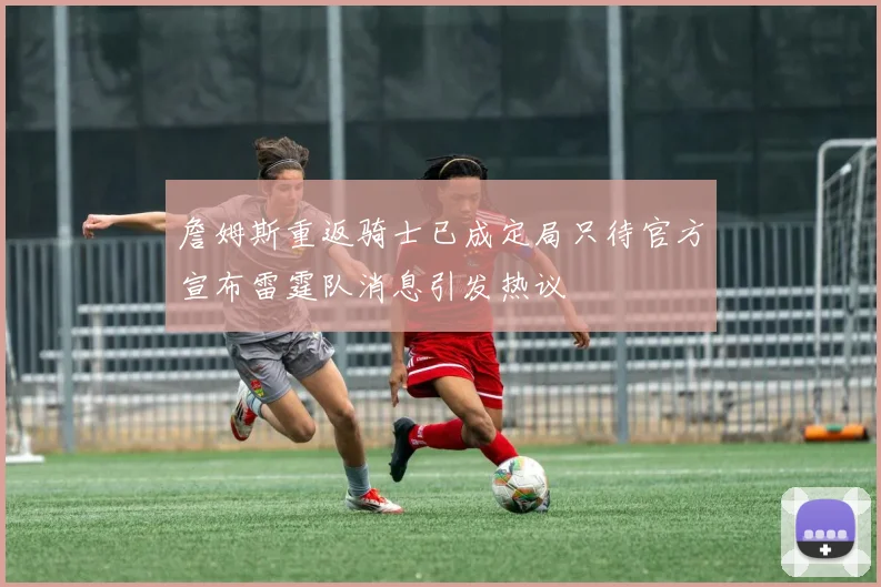 詹姆斯重返骑士已成定局只待官方宣布雷霆队消息引发热议