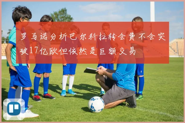 罗马诺分析巴尔科拉转会费不会突破17亿欧但依然是巨额交易